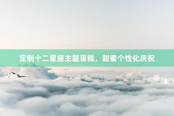 定制十二星座主题蛋糕，甜蜜个性化庆祝