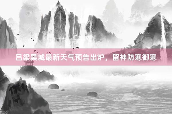 吕梁吴城最新天气预告出炉，留神防寒御寒