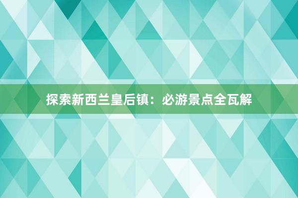 探索新西兰皇后镇：必游景点全瓦解