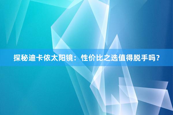 探秘迪卡侬太阳镜：性价比之选值得脱手吗？